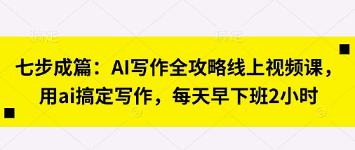 七步成篇:AI写作全攻略线上视频课,用ai搞定写作,每天早下班2小时-青年云网创—高质量项目商城